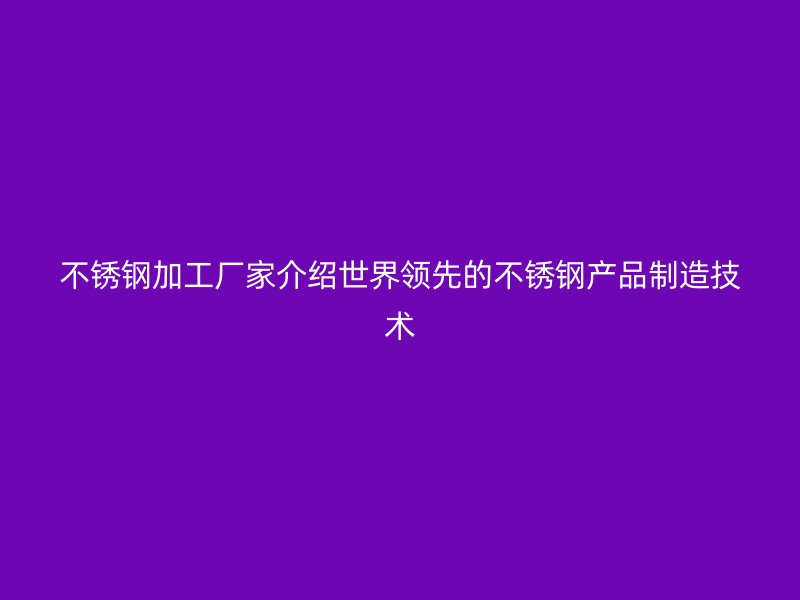 不銹鋼加工廠家介紹世界領(lǐng)先的不銹鋼產(chǎn)品制造技術(shù)