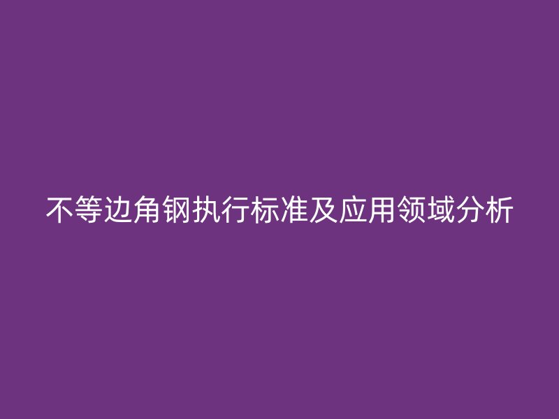 不等邊角鋼執(zhí)行標(biāo)準(zhǔn)及應(yīng)用領(lǐng)域分析