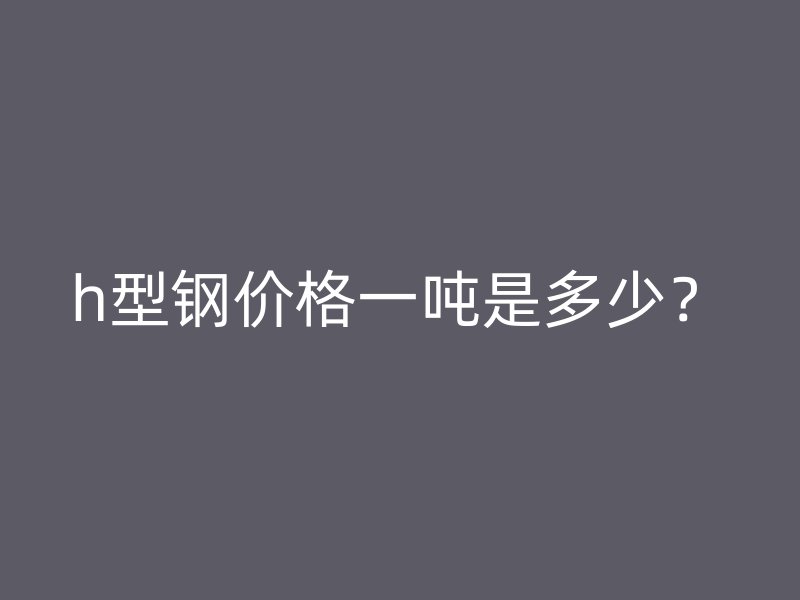 h型鋼價(jià)格一噸是多少？