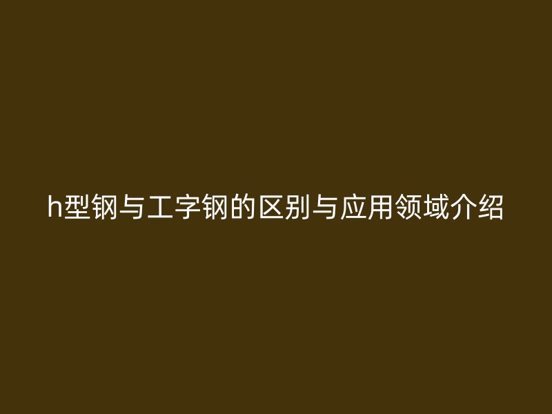 h型鋼與工字鋼的區(qū)別與應(yīng)用領(lǐng)域介紹