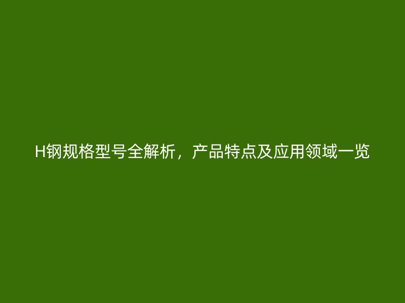 H鋼規(guī)格型號(hào)全解析，產(chǎn)品特點(diǎn)及應(yīng)用領(lǐng)域一覽