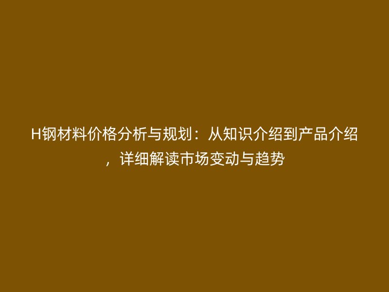 H鋼材料價格分析與規(guī)劃：從知識介紹到產(chǎn)品介紹，詳細解讀市場變動與趨勢
