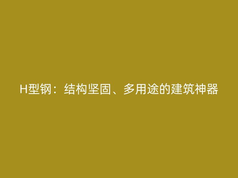 H型鋼：結(jié)構(gòu)堅(jiān)固、多用途的建筑神器