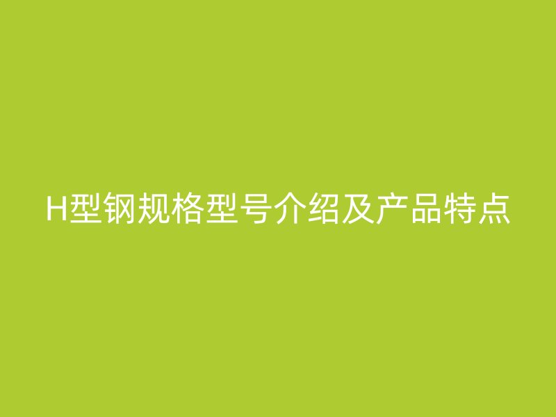 H型鋼規(guī)格型號介紹及產(chǎn)品特點