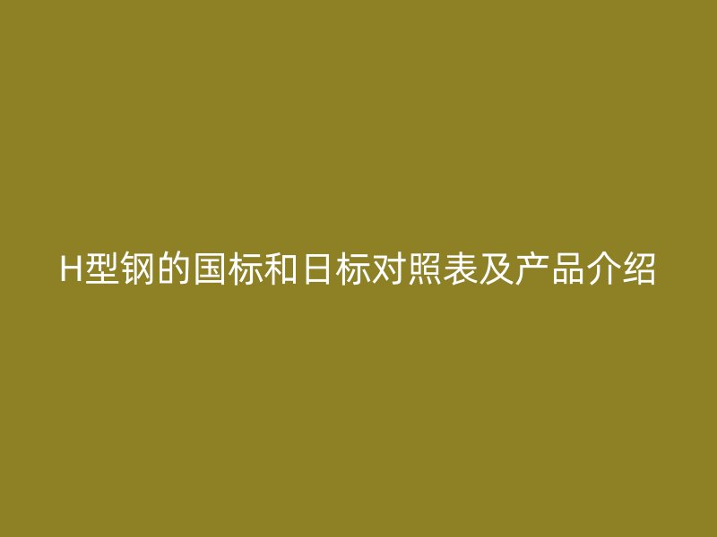H型鋼的國標(biāo)和日標(biāo)對照表及產(chǎn)品介紹