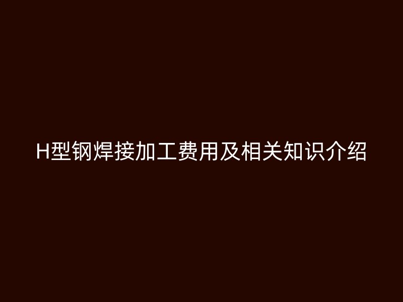 H型鋼焊接加工費(fèi)用及相關(guān)知識介紹