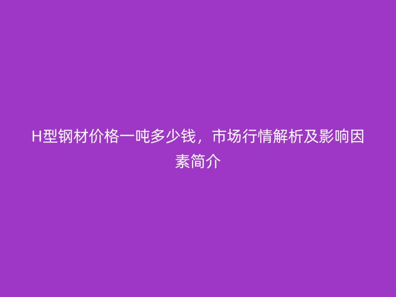 H型鋼材價(jià)格一噸多少錢，市場(chǎng)行情解析及影響因素簡(jiǎn)介