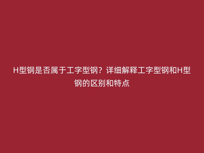 H型鋼是否屬于工字型鋼？詳細(xì)解釋工字型鋼和H型鋼的區(qū)別和特點(diǎn)