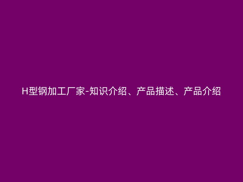 H型鋼加工廠家-知識(shí)介紹、產(chǎn)品描述、產(chǎn)品介紹