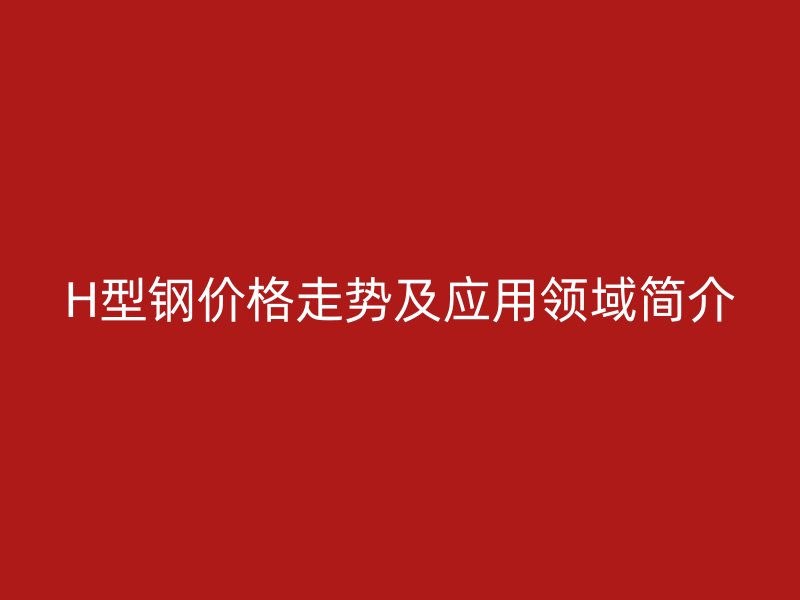 H型鋼價(jià)格走勢及應(yīng)用領(lǐng)域簡介