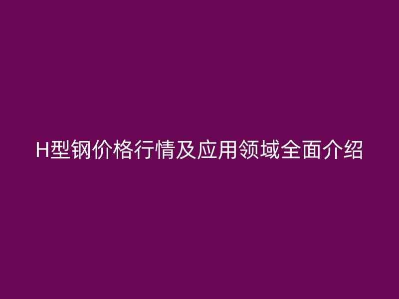 H型鋼價格行情及應(yīng)用領(lǐng)域全面介紹