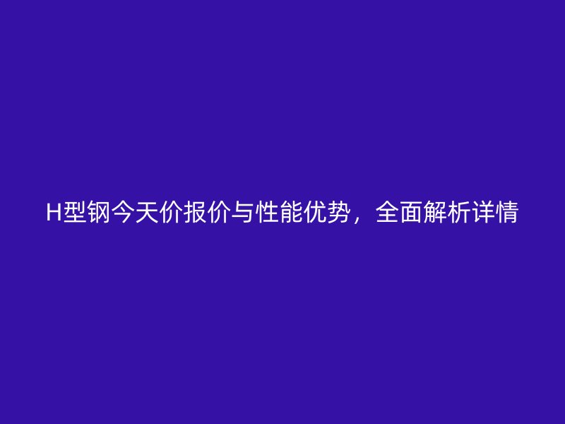 H型鋼今天價(jià)報(bào)價(jià)與性能優(yōu)勢，全面解析詳情