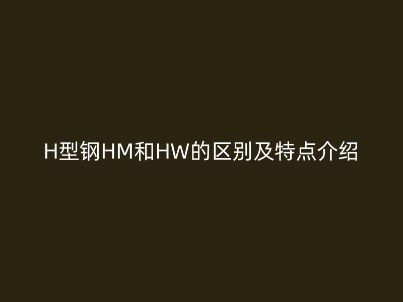 H型鋼HM和HW的區(qū)別及特點(diǎn)介紹