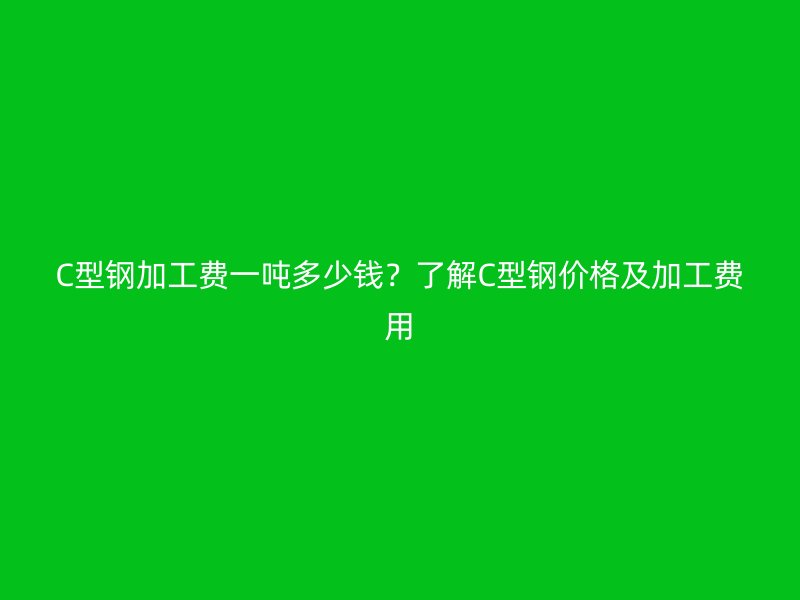 C型鋼加工費一噸多少錢？了解C型鋼價格及加工費用