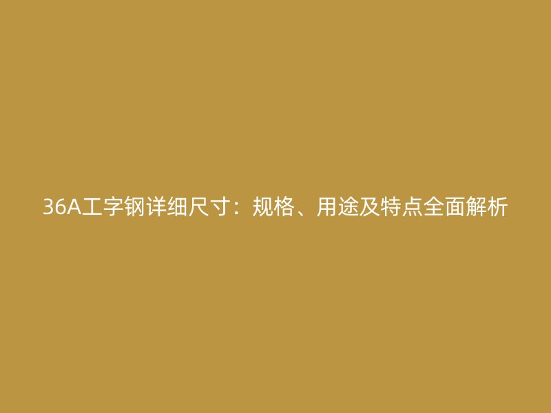 36A工字鋼詳細尺寸：規(guī)格、用途及特點全面解析