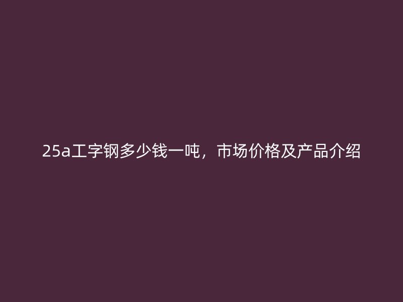 25a工字鋼多少錢(qián)一噸，市場(chǎng)價(jià)格及產(chǎn)品介紹