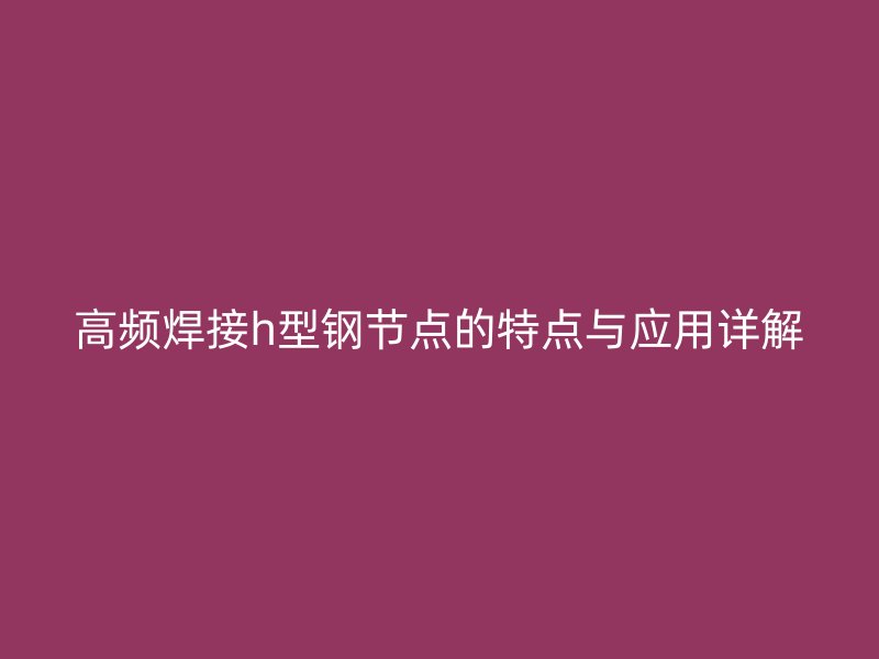 高頻焊接h型鋼節(jié)點(diǎn)的特點(diǎn)與應(yīng)用詳解