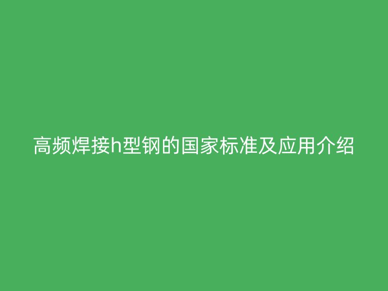高頻焊接h型鋼的國(guó)家標(biāo)準(zhǔn)及應(yīng)用介紹