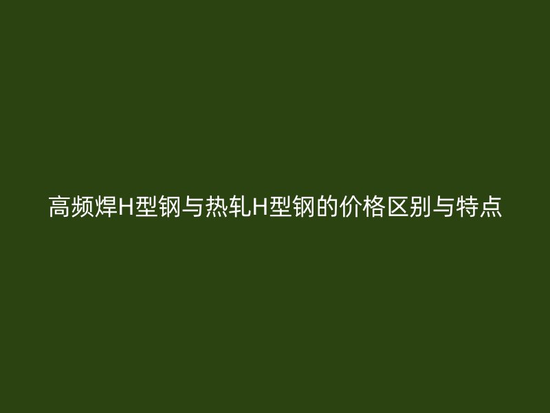 高頻焊H型鋼與熱軋H型鋼的價格區(qū)別與特點