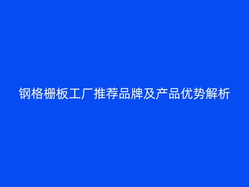 鋼格柵板工廠推薦品牌及產(chǎn)品優(yōu)勢(shì)解析