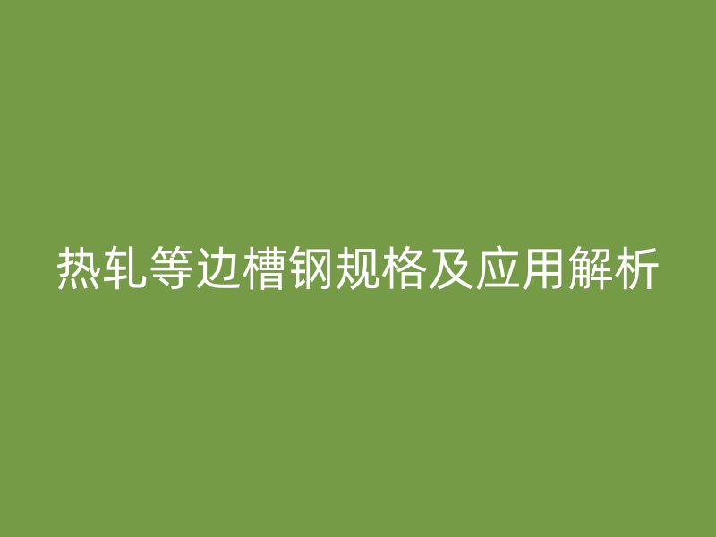 熱軋等邊槽鋼規(guī)格及應(yīng)用解析