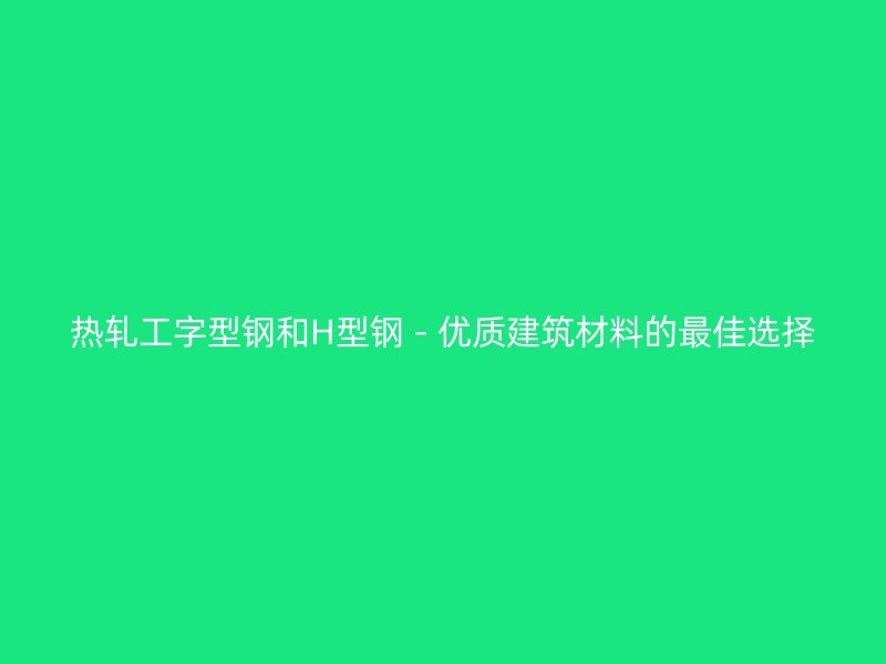 熱軋工字型鋼和H型鋼 - 優(yōu)質(zhì)建筑材料的最佳選擇
