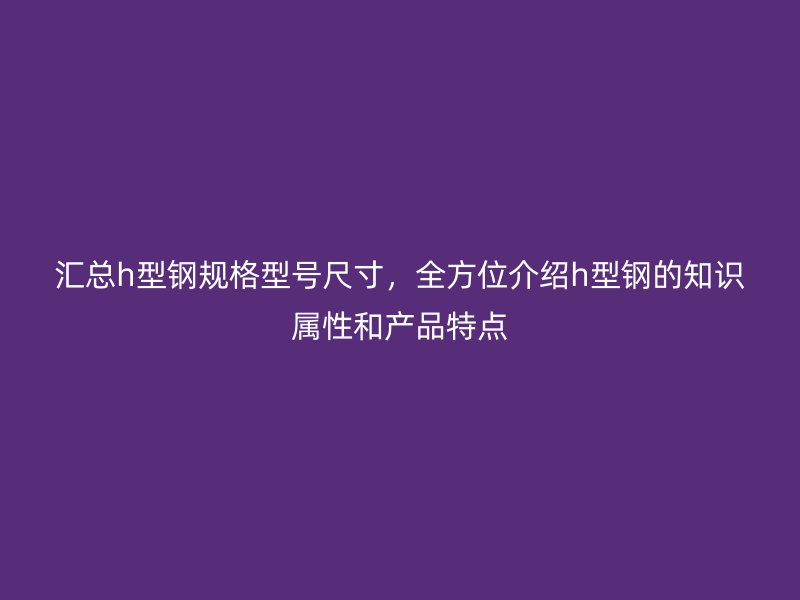 匯總h型鋼規(guī)格型號(hào)尺寸，全方位介紹h型鋼的知識(shí)屬性和產(chǎn)品特點(diǎn)