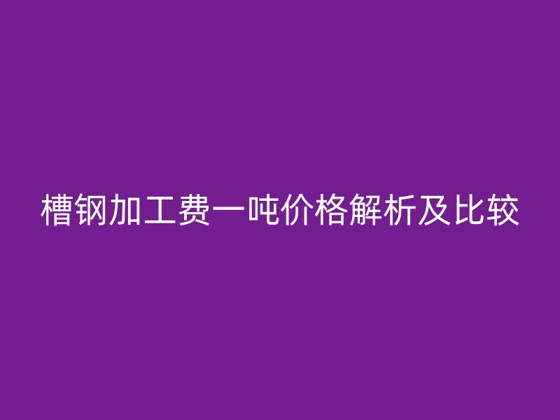 槽鋼加工費一噸價格解析及比較