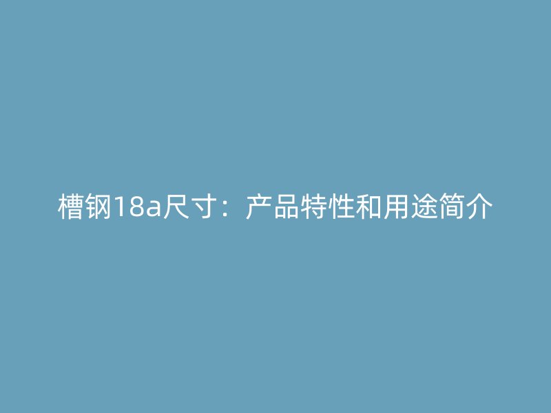 槽鋼18a尺寸：產(chǎn)品特性和用途簡介