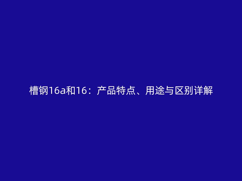 槽鋼16a和16：產(chǎn)品特點(diǎn)、用途與區(qū)別詳解